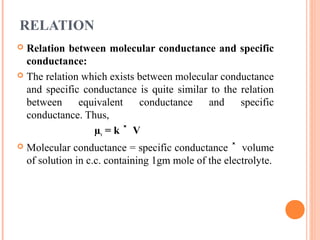 RELATION
 Relation between molecular conductance and specific
conductance:
 The relation which exists between molecular conductance
and specific conductance is quite similar to the relation
between equivalent conductance and specific
conductance. Thus,
µv = k V˟
 Molecular conductance = specific conductance volume˟
of solution in c.c. containing 1gm mole of the electrolyte.
 