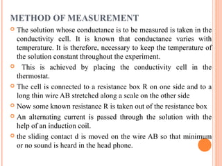 METHOD OF MEASUREMENT
 The solution whose conductance is to be measured is taken in the
conductivity cell. It is known that conductance varies with
temperature. It is therefore, necessary to keep the temperature of
the solution constant throughout the experiment.
 This is achieved by placing the conductivity cell in the
thermostat.
 The cell is connected to a resistance box R on one side and to a
long thin wire AB stretched along a scale on the other side
 Now some known resistance R is taken out of the resistance box
 An alternating current is passed through the solution with the
help of an induction coil.
 the sliding contact d is moved on the wire AB so that minimum
or no sound is heard in the head phone.
 