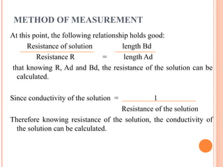 METHOD OF MEASUREMENT
At this point, the following relationship holds good:
Resistance of solution length Bd
Resistance R = length Ad
that knowing R, Ad and Bd, the resistance of the solution can be
calculated.
Since conductivity of the solution = 1
Resistance of the solution
Therefore knowing resistance of the solution, the conductivity of
the solution can be calculated.
 
