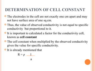 DETERMINATION OF CELL CONSTANT
 The electrodes in the cell are not exactly one cm apart and may
not have surface area of one sq.cm.
 Thus, the value of observed conductivity is not equal to specific
conductivity but proportional to it.
 It is important to calculated a factor for the conductivity cell,
known as cell constant
 The cell constant when multiplied by the observed conductivity
gives the value for specific conductivity.
 It is already mentioned that
R = ρ l
a
 