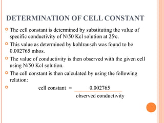 DETERMINATION OF CELL CONSTANT
 The cell constant is determined by substituting the value of
specific conductivity of N/50 Kcl solution at 25o
c.
 This value as determined by kohlrausch was found to be
0.002765 mhos.
 The value of conductivity is then observed with the given cell
using N/50 Kcl solution.
 The cell constant is then calculated by using the following
relation:
 cell constant = 0.002765
observed conductivity
 