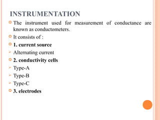 INSTRUMENTATION
 The instrument used for measurement of conductance are
known as conductometers.
 It consists of :
 1. current source
 Alternating current
 2. conductivity cells
 Type-A
 Type-B
 Type-C
 3. electrodes
 