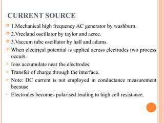 CURRENT SOURCE
 1.Mechanical high frequency AC generator by washburn.
 2.Vreeland oscillator by taylor and acree.
 3.Vaccum tube oscillator by hall and adams.
 When electrical potential is applied across electrodes two process
occurs.
 Ions accumulate near the electrodes.
 Transfer of charge through the interface.
 Note: DC current is not employed in conductance measurement
because
• Electrodes becomes polarised leading to high cell resistance.
 