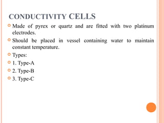 CONDUCTIVITY CELLS
 Made of pyrex or quartz and are fitted with two platinum
electrodes.
 Should be placed in vessel containing water to maintain
constant temperature.
 Types:
 1. Type-A
 2. Type-B
 3. Type-C
 