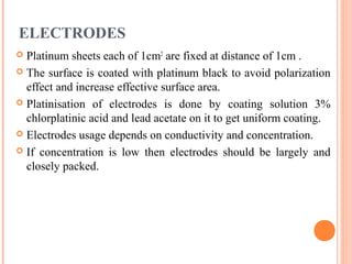 ELECTRODES
 Platinum sheets each of 1cm2
are fixed at distance of 1cm .
 The surface is coated with platinum black to avoid polarization
effect and increase effective surface area.
 Platinisation of electrodes is done by coating solution 3%
chlorplatinic acid and lead acetate on it to get uniform coating.
 Electrodes usage depends on conductivity and concentration.
 If concentration is low then electrodes should be largely and
closely packed.
 