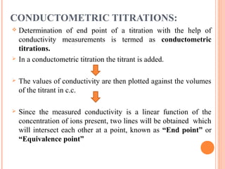 CONDUCTOMETRIC TITRATIONS:
 Determination of end point of a titration with the help of
conductivity measurements is termed as conductometric
titrations.
 In a conductometric titration the titrant is added.
 The values of conductivity are then plotted against the volumes
of the titrant in c.c.
 Since the measured conductivity is a linear function of the
concentration of ions present, two lines will be obtained which
will intersect each other at a point, known as “End point” or
“Equivalence point”
 