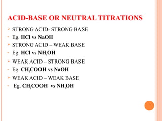 ACID-BASE OR NEUTRAL TITRATIONS
 STRONG ACID- STRONG BASE
• Eg. HCl vs NaOH
 STRONG ACID – WEAK BASE
• Eg. HCl vs NH4OH
 WEAK ACID – STRONG BASE
• Eg. CH3COOH vs NaOH
 WEAK ACID – WEAK BASE
• Eg. CH3COOH vs NH4OH
 