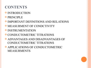 CONTENTS
 INTRODUCTION
 PRINCIPLE
 IMPORTANT DEFINITIONS AND RELATIONS
 MEASURMENT OF CONDCTIVITY
 INSTRUMENTATION
 CONDUCTOMETRIC TITRATIONS
 ADVANTAGES AND DISADVANTAGES OF
CONDUCTOMETRIC TITRATIONS
 APPLICATIONS OF CONDUCTOMETRIC
MEASURMENTS
 