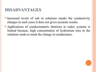 DISADVANTAGES
 Increased levels of salt in solutions masks the conductivity
changes in such cases it does not gives accurate results.
 Applications of conductometric titrations to redox systems is
limited because, high concentration of hydronium ions in the
solutions tends to mask the change in conductance.
 