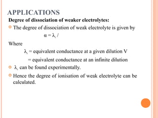 APPLICATIONS
Degree of dissociation of weaker electrolytes:
 The degree of dissociation of weak electrolyte is given by
α = λv /
Where
λv = equivalent conductance at a given dilution V
= equivalent conductance at an infinite dilution
 λv can be found experimentally.
 Hence the degree of ionisation of weak electrolyte can be
calculated.
 