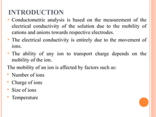 INTRODUCTION
 Conductometric analysis is based on the measurement of the
electrical conductivity of the solution due to the mobility of
cations and anions towards respective electrodes.
 The electrical conductivity is entirely due to the movement of
ions.
 The ability of any ion to transport charge depends on the
mobility of the ion.
The mobility of an ion is affected by factors such as:
 Number of ions
 Charge of ions
 Size of ions
 Temperature
 