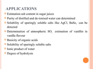 APPLICATIONS
 Estimation ash content in sugar juices
 Purity of distilled and de-ionised water can determined
 Solubility of sparingly soluble salts like AgCl, BaSo4 can be
detected
 Determination of atmospheric SO2 estimation of vanillin in
vanilla flavour
 Basicity of organic acids
 Solubility of sparingly soluble salts
 Ionic product of water
 Degree of hydrolysis
 