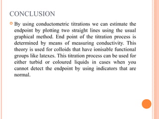 CONCLUSION
 By using conductometric titrations we can estimate the
endpoint by plotting two straight lines using the usual
graphical method. End point of the titration process is
determined by means of measuring conductivity. This
theory is used for colloids that have ionisable functional
groups like latexes. This titration process can be used for
either turbid or coloured liquids in cases when you
cannot detect the endpoint by using indicators that are
normal.
 