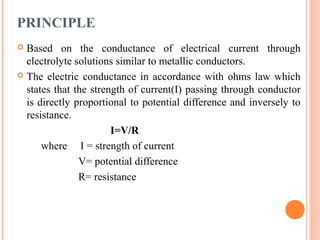PRINCIPLE
 Based on the conductance of electrical current through
electrolyte solutions similar to metallic conductors.
 The electric conductance in accordance with ohms law which
states that the strength of current(I) passing through conductor
is directly proportional to potential difference and inversely to
resistance.
I=V/R
where I = strength of current
V= potential difference
R= resistance
 