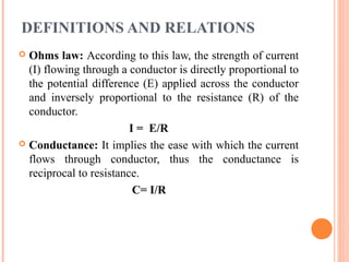 DEFINITIONS AND RELATIONS
 Ohms law: According to this law, the strength of current
(I) flowing through a conductor is directly proportional to
the potential difference (E) applied across the conductor
and inversely proportional to the resistance (R) of the
conductor.
I = E/R
 Conductance: It implies the ease with which the current
flows through conductor, thus the conductance is
reciprocal to resistance.
C= I/R
 