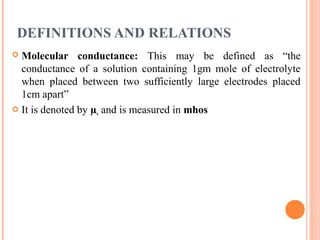 DEFINITIONS AND RELATIONS
 Molecular conductance: This may be defined as “the
conductance of a solution containing 1gm mole of electrolyte
when placed between two sufficiently large electrodes placed
1cm apart”
 It is denoted by µv and is measured in mhos
 