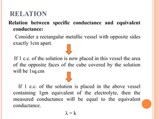 RELATION
Relation between specific conductance and equivalent
conductance:
Consider a rectangular metallic vessel with opposite sides
exactly 1cm apart.
If 1 c.c. of the solution is now placed in this vessel the area
of the opposite faces of the cube covered by the solution
will be 1sq.cm
If 1 c.c. of the solution is placed in the above vessel
containing 1gm equivalent of the electrolyte, then the
measured conductance will be equal to the equivalent
conductance.
λ = k
 