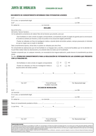 001788/a02
DOCUMENTO DE CONSENTIMIENTO INFORMADO PARA FOTOGRAFIAR LESIONES
DECLARO:
D/Dª ........................................................................................................................................................, con DNI ................................
Que el Dr/la Dra .....................................................................................................................................................................................
del Centro/ Servicio Sanitario...................................................................................................................................................................
me ha explicado la conveniencia de realizar fotos de las lesiones que presento, para que:
Salvo consentimiento expreso, dichas fotos no podrán ser utilizadas para otros fines.
He comprendido las explicaciones que me han facilitado en un lenguaje claro y sencillo, y el personal facultativo que me ha atendido me
ha permitido realizar todas las observaciones y ha aclarado todas las dudas que le he planteado.
También comprendo que, en cualquier momento y sin necesidad de dar ninguna explicación, puede revocar el consentimiento que ahora
presto.
- Ser facilitadas en sobre cerrado al Juzgado correspondiente
- Puedan ser utilizadas con fines de investigación médica o
docente dentro del ámbito sanitario
Por ello, OTORGO MI CONSENTIMIENTO PARA LA REALIZACIÓN DE FOTOGRAFÍAS DE LAS LESIONES QUE PRESENTO
CON LA FINALIDAD DE:
EN CASO DE REVOCACIÓN:
- Sean facilitadas en sobre cerrado al juzgado correspondiente, acompañando al parte al juzgado de guardia para la comunicación
de asistencia sanitaria por lesiones y sirvan de prueba en las actuaciones legales pertinentes.
- Puedan ser utilizadas con fines de investigación médica o docente dentro del ámbito sanitario, siempre preservando mi intimidad
sin que en ningún caso se revele mi identidad.
D/Dª ........................................................................................................................................................, con DNI ................................
En su caso, su representante legal:
En calidad de ......................................................, con domicilio .............................................................................................................
D/Dª ........................................................................................................................................................, con DNI ................................
con domicilio ..........................................................................................................................................................................................
D/Dª ........................................................................................................................................................, con DNI ................................
En su caso, su representante legal:
En calidad de ......................................................, con domicilio .............................................................................................................
Revoco el consentimiento prestado en fecha ........... / ............................ / .....................
Lo que firmo,
ANEXO II
SÏ NO
SÏ NO
Fdo. D/Dª Firma del Personal
Facultativo responsable
Fdo. Representante legal
Fdo. D/Dª Firma del Personal
Facultativo responsable
Fdo. Representante legal
En a de de
En a de de
JUNTA DE ANDALUCIA CONSEJERÍA DE SALUD
EjemplarparaelCENTROOSERVICIOSANITARIO
PROTECCIÓN DE DATOS
En cumplimiento de lo dispuesto en la Ley Orgánica 15/1999, de 13 de diciembre, de Protección de Datos de Carácter Personal, se le informa que los datos personales obtenidos mediante la
cumplimentación de este documento/impreso/formulario y demás que se adjuntan referido a la persona lesionada y personal facultativo, van a ser incorporados para su tratamiento al fichero Historias Clínicas
Centros de Salud/Historias Clínicas Centros Hospitalarios, dependiendo de donde se dispense la atención sanitaria. Asimismo, se le informa que la recogida y tratamiento de dichos datos tiene como finalidad
prestar atención a los usuarios de los servicios sanitarios facilitando la continuidad asistencial.
De acuerdo con lo previsto en la citada Ley Orgánica, puede ejercitar los derechos de acceso, rectificación, cancelación y oposición dirigiendo un escrito a la Dirección General de Asistencia Sanitaria,
Avda. de Constitución, 18. 41071 - SEVILLA
 