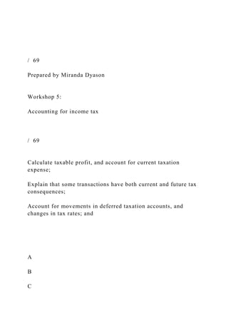 / 69
Prepared by Miranda Dyason
Workshop 5:
Accounting for income tax
/ 69
Calculate taxable profit, and account for current taxation
expense;
Explain that some transactions have both current and future tax
consequences;
Account for movements in deferred taxation accounts, and
changes in tax rates; and
A
B
C
 