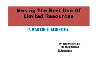 Making The Best Use Of
Limited Resources
-A WAR CHILD CASE STUDY
69th
case presented By:
Md. Rashedul Islam
Md. Samsuduha
 