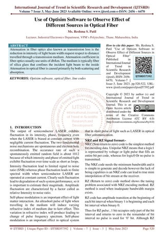International Journal of Trend in Scientific Research and Development (IJTSRD)
Volume 7 Issue 3, May-June 2023 Available Online: www.ijtsrd.com e-ISSN: 2456 – 6470
@ IJTSRD | Unique Paper ID – IJTSRD57392 | Volume – 7 | Issue – 3 | May-June 2023 Page 520
Use of Optisim Software to Observe Effect of
Different Sources in Optical Fiber
Ms. Reshma S. Patil
Lecturer, Industrial Electronics Department, VPM’s Polytechnic, Thane, Maharashtra, India
ABSTRACT
Attenuation in fiber optics also known as transmission loss is the
reduction in intensity of light beam width request respect to distance
travelled through a transmission medium. Attenuation coefficient in
fiber optics usually use units of db/km. The medium is typically fiber
of silica glass that confines the incident light beam to the inside
Attenuation in optical fiber is caused primarily by both scattering and
absorption.
KEYWORDS: Optisim software, optical fiber, line codes
How to cite this paper: Ms. Reshma S.
Patil "Use of Optisim Software to
Observe Effect of Different Sources in
Optical Fiber"
Published in
International Journal
of Trend in
Scientific Research
and Development
(ijtsrd), ISSN: 2456-
6470, Volume-7 |
Issue-3, June 2023, pp.520-522, URL:
www.ijtsrd.com/papers/ijtsrd57392.pdf
Copyright © 2023 by author (s) and
International Journal of Trend in
Scientific Research and Development
Journal. This is an
Open Access article
distributed under the
terms of the Creative Commons
Attribution License (CC BY 4.0)
(http://creativecommons.org/licenses/by/4.0)
1. INTRODUCTION
The output of semiconductor LASER exhibits
fluctuation in its intensity, phase, frequency even
when the LASER is biased at constant current with
negligible current fluctuation. The two fundamental
noise mechanisms are spontaneous and electron hole
recombination. The occurance rate of such a
spontaneously emitted random field is about 1012
because of which intensity and phase of emitted light
exihibit fluctuation over time scale as short as loops.
Intensity fluctuation lead to limited signal to noise
ratio (SNR) whereas phase fluctuation leads to finite
spectral width when semiconductor LASER are
operated at constant current. Clearly such fluctuation
lead to degradation of such system performance, so it
is important to estimate their magnitude. Amplitude
fluctuation are characterized by a factor called as
relative Intensity to noise ratio.
Self-phase modulation is an important effect of light
matter interaction. An ultrashort pulse of light when
travelling in the medium will induce varying
refractive index of medium due to kerr effect. This
variation in refractive index will produce leading to
change of pulse frequency spectrum. Self-phase
modulation is an important effect in optical system
that in short pulse of light such as LASER in optical
fiber communication.
NRZ and RZ Signal format:-
NRZ (Non return to zero) code is the simplest method
for encoding data. Unipolar NRZ means that a logic1
is represented by voltage or light pulse that fills an
entire bit per code, whereas for logic0 Or no pulse is
transmitted.
The NRZ code needs the minimum bandwidth and it
is simple to generate and decode however the lack of
being capalities is an NRZ code can lead to true mini
interpolation of bit stream at the receiver.
RZ (Return to zero) code method shows the tuning
problem associated with NRZ encoding method. RZ
method is used when inadequate bandwidth margin
exists.
RZ code has amplitude transition at the beginning of
each bit interval when binary 1 is beginning and each
bit interval when binary 0.
Thus for RZ pulse , 1 bit occupies only part of the bit
interval and returns to zero in the remainder of bit
interval no pulse is used for ‘0’ bit. Although RZ
IJTSRD57392
 