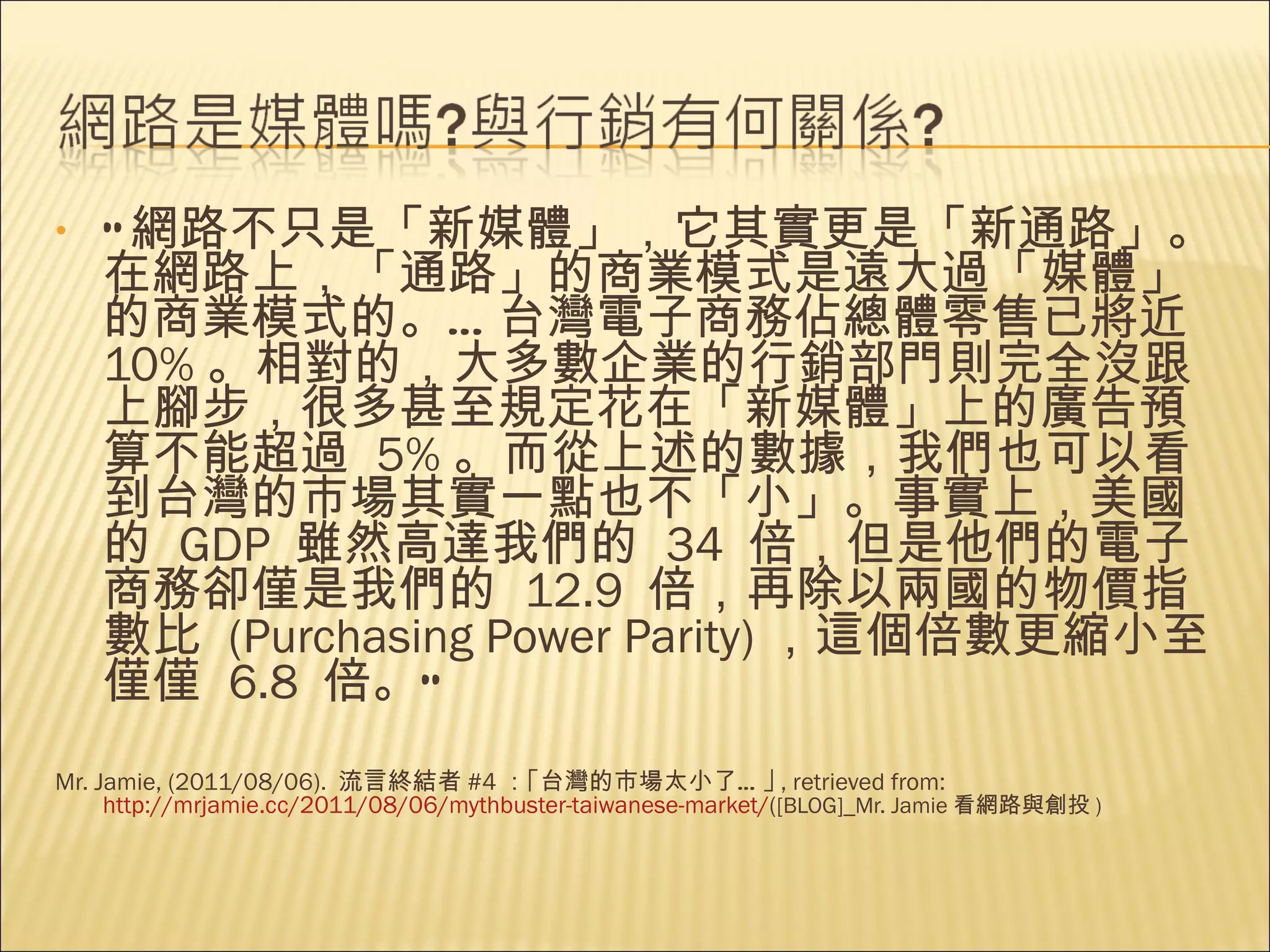 “ 網路不只是「新媒體」，它其實更是「新通路」。在網路上，「通路」的商業模式是遠大過「媒體」的商業模式的。 … 台灣電子商務佔總體零售已將近   10% 。相對的，大多數企業的行銷部門則完全沒跟上腳步，很多甚至規定花在「新媒體」上的廣告預算不能超過   5% 。而從上述的數據，我們也可以看到台灣的市場其實一點也不「小」。事實上，美國的   GDP  雖然高達我們的   34  倍，但是他們的電子商務卻僅是我們的   12.9  倍，再除以兩國的物價指數比   (Purchasing Power Parity) ，這個倍數更縮小至僅僅   6.8  倍。 ” Mr. Jamie, (2011/08/06).  流言終結者 #4 ：｢台灣的市場太小了…｣ , retrieved from: http://mrjamie.cc/2011/08/06/mythbuster-taiwanese-market/ ( [BLOG]_Mr. Jamie 看網路與創投 ) 