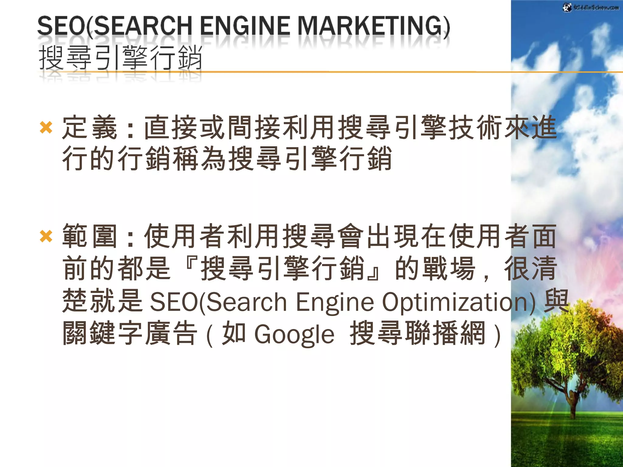定義 : 直接或間接利用搜尋引擎技術來進行的行銷稱為搜尋引擎行銷 範圍 : 使用者利用搜尋會出現在使用者面前的都是『搜尋引擎行銷』的戰場 ,  很清楚就是 SEO(Search Engine Optimization) 與關鍵字廣告 ( 如 Google  搜尋聯播網 )   