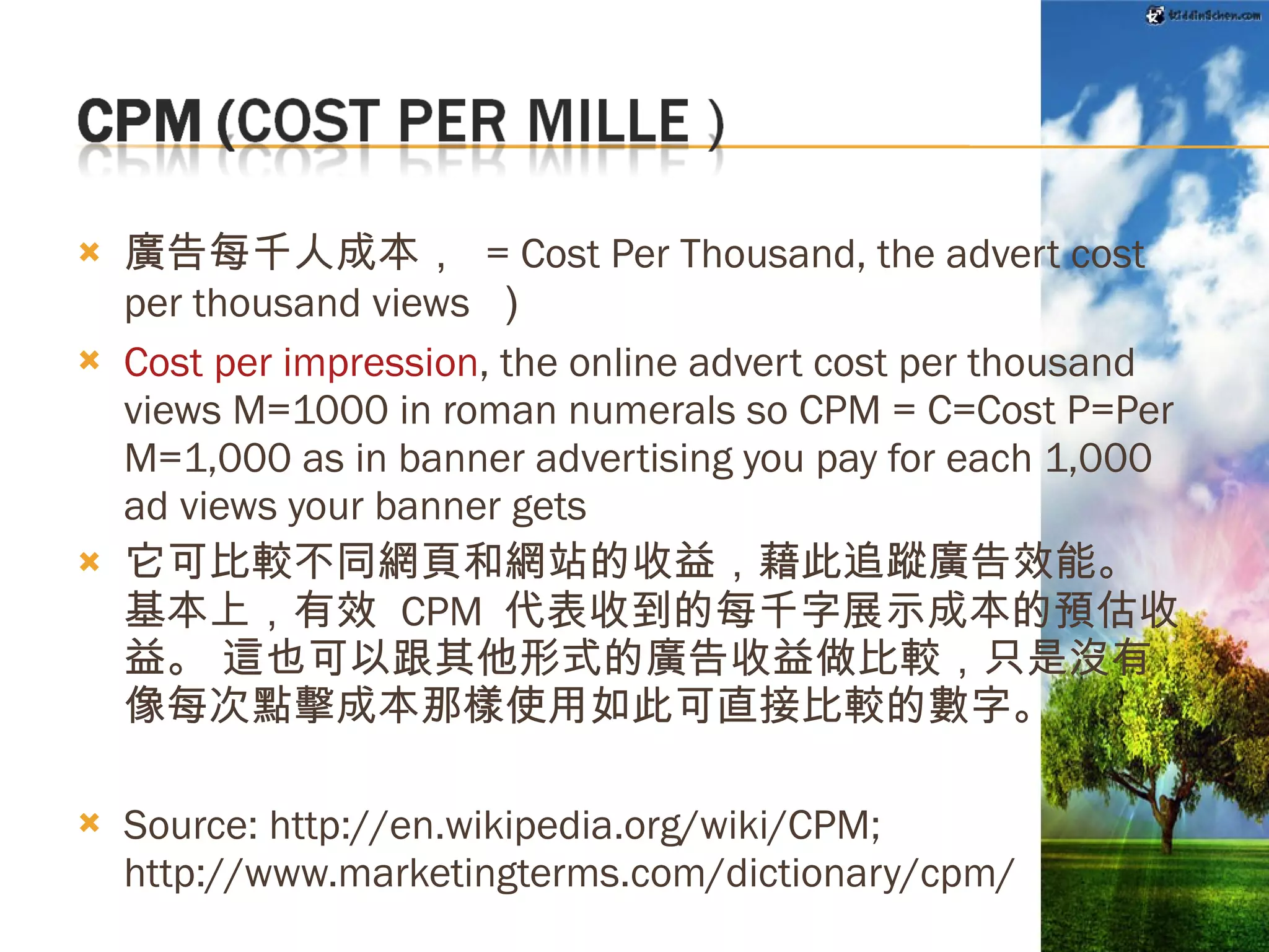 廣告每千人成本，  = Cost Per Thousand, the advert cost per thousand views  ） Cost per impression , the online advert cost per thousand views M=1000 in roman numerals so CPM = C=Cost P=Per M=1,000 as in banner advertising you pay for each 1,000 ad views your banner gets  它可比較不同網頁和網站的收益，藉此追蹤廣告效能。 基本上，有效  CPM  代表收到的每千字展示成本的預估收益。 這也可以跟其他形式的廣告收益做比較，只是沒有像每次點擊成本那樣使用如此可直接比較的數字。 Source: http://en.wikipedia.org/wiki/CPM; http://www.marketingterms.com/dictionary/cpm/ Source: http://adsense.google.com/support/bin/answer.py?hl=zh-Hant&answer=32865 