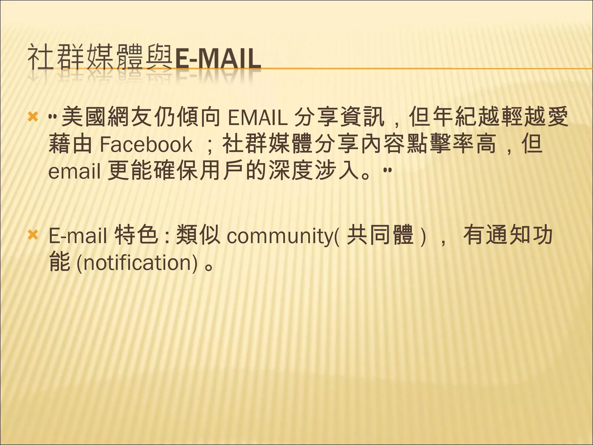 “ 美國網友仍傾向 EMAIL 分享資訊，但年紀越輕越愛藉由 Facebook ；社群媒體分享內容點擊率高，但 email 更能確保用戶的深度涉入。”  E-mail 特色 : 類似 community( 共同體 ) ， 有通知功能 (notification) 。 
