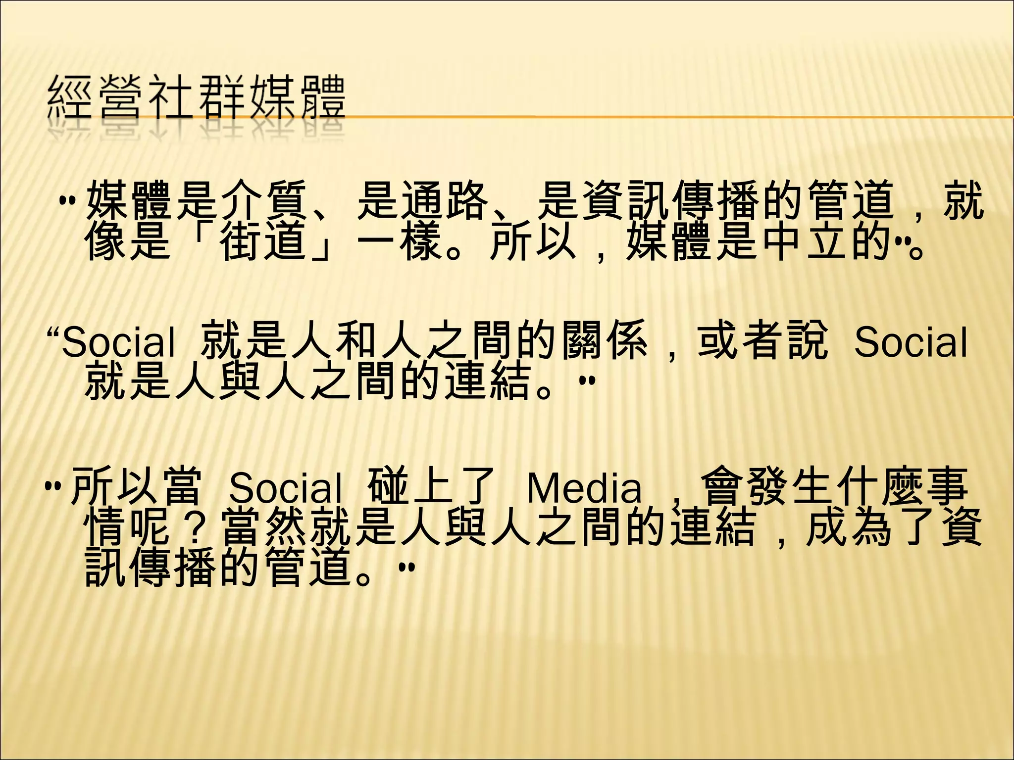 “ 媒體是介質、是通路、是資訊傳播的管道，就像是「街道」一樣。所以，媒體是中立的”。 “ Social  就是人和人之間的關係，或者說  Social  就是人與人之間的連結。” “ 所以當  Social  碰上了  Media ，會發生什麼事情呢？當然就是人與人之間的連結，成為了資訊傳播的管道。” 