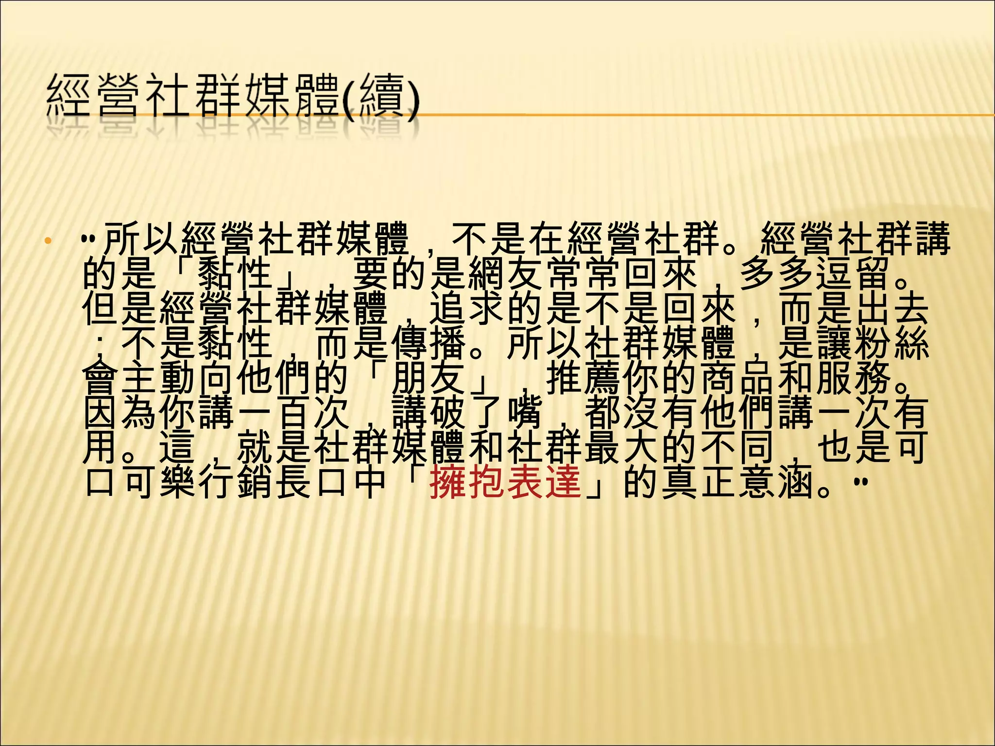 “ 所以經營社群媒體，不是在經營社群。經營社群講的是「黏性」，要的是網友常常回來，多多逗留。但是經營社群媒體，追求的是不是回來，而是出去；不是黏性，而是傳播。所以社群媒體，是讓粉絲會主動向他們的「朋友」，推薦你的商品和服務。因為你講一百次，講破了嘴，都沒有他們講一次有用。這，就是社群媒體和社群最大的不同，也是可口可樂行銷長口中「 擁抱表達 」的真正意涵。” 