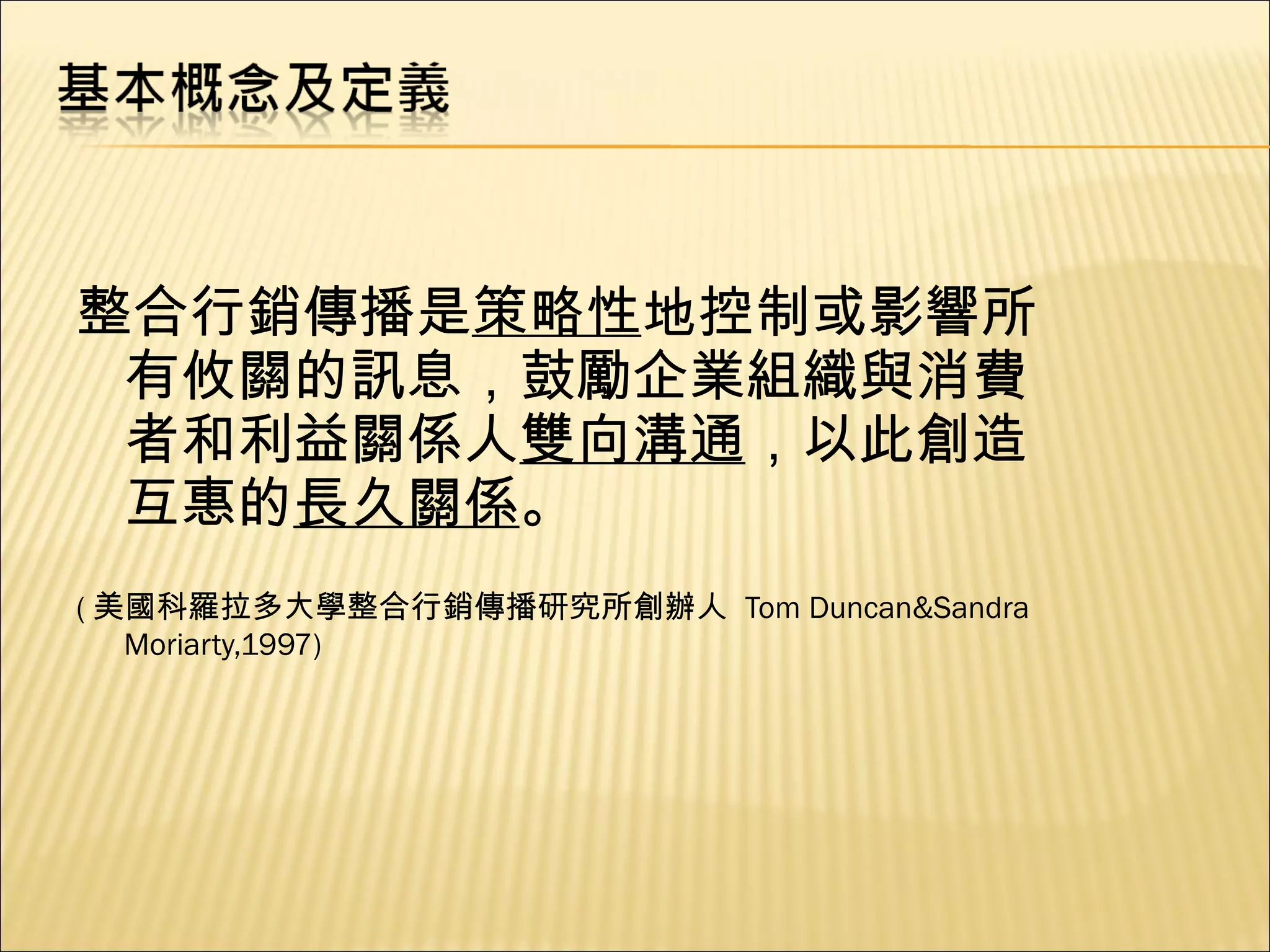 整合行銷傳播是 策略性 地控制或影響所有攸關的訊息，鼓勵企業組織與消費者和利益關係人 雙向溝通 ，以此創造互惠的 長久關係 。 ( 美國科羅拉多大學整合行銷傳播研究所創辦人   Tom Duncan&Sandra Moriarty,1997) 