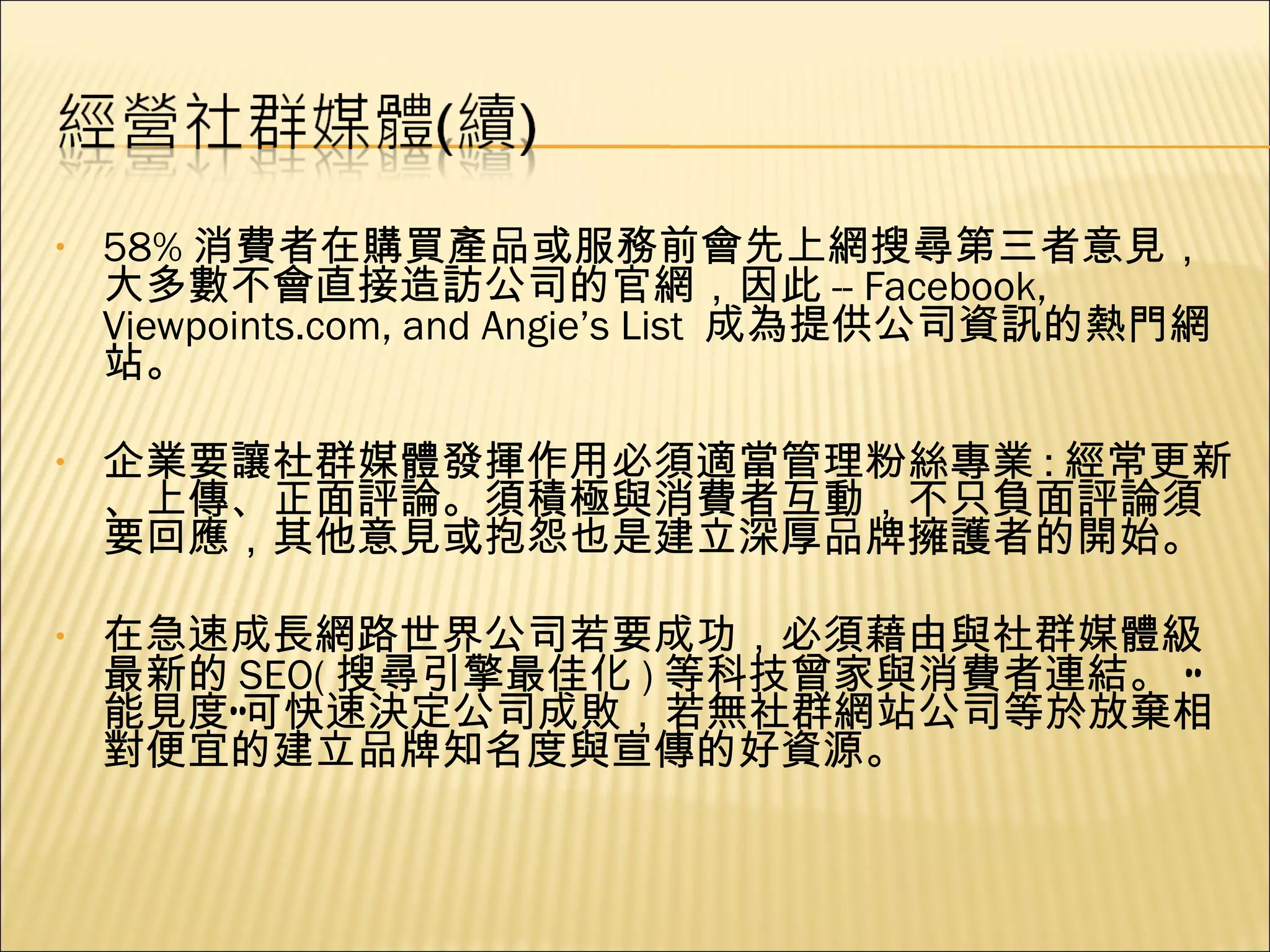 58% 消費者在購買產品或服務前會先上網搜尋第三者意見，大多數不會直接造訪公司的官網，因此 -- Facebook, Viewpoints.com, and Angie’s List  成為提供公司資訊的熱門網站。 企業要讓社群媒體發揮作用必須適當管理粉絲專業 : 經常更新、上傳、正面評論。須積極與消費者互動，不只負面評論須要回應，其他意見或抱怨也是建立深厚品牌擁護者的開始。 在急速成長網路世界公司若要成功，必須藉由與社群媒體級最新的 SEO( 搜尋引擎最佳化 ) 等科技曾家與消費者連結。 “能見度”可快速決定公司成敗，若無社群網站公司等於放棄相對便宜的建立品牌知名度與宣傳的好資源。 