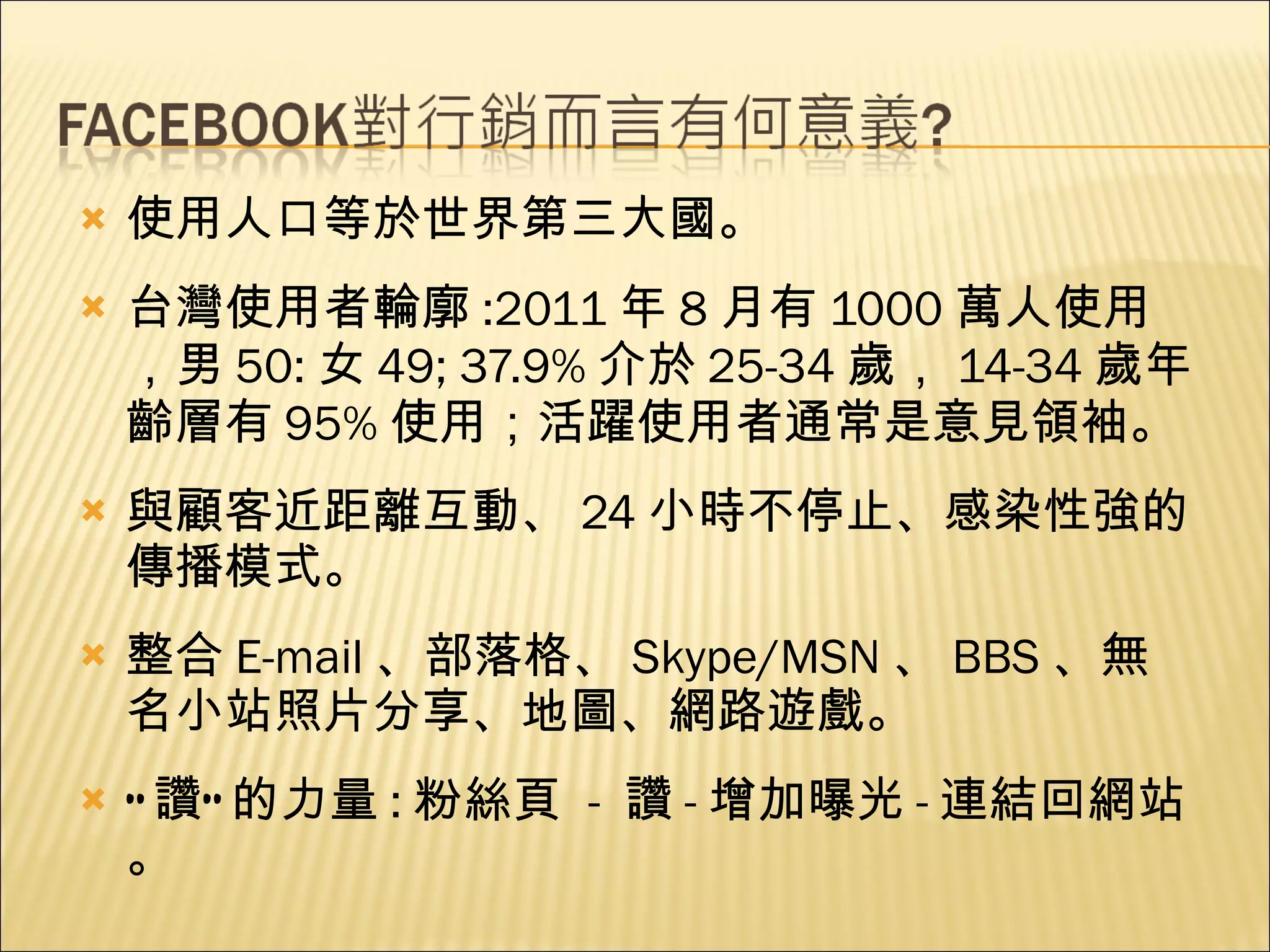使用人口等於世界第三大國。 台灣使用者輪廓 :2011 年 8 月有 1000 萬人使用，男 50: 女 49; 37.9% 介於 25-34 歲， 14-34 歲年齡層有 95% 使用；活躍使用者通常是意見領袖。 與顧客近距離互動、 24 小時不停止、感染性強的傳播模式。 整合 E-mail 、部落格、 Skype/MSN 、 BBS 、無名小站照片分享、地圖、網路遊戲。 “ 讚” 的力量 : 粉絲頁  -  讚 - 增加曝光 - 連結回網站。 