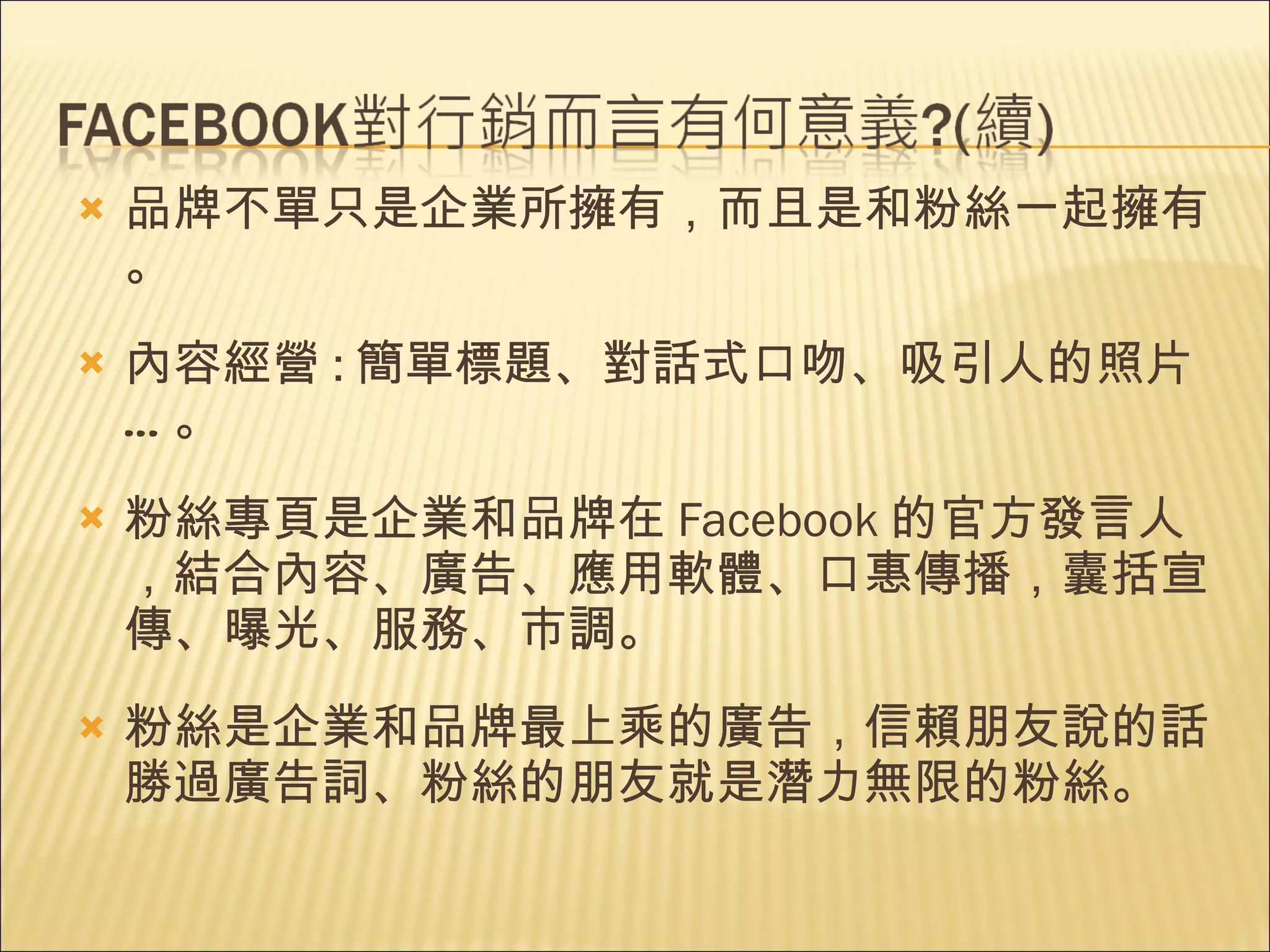 品牌不單只是企業所擁有，而且是和粉絲一起擁有。 內容經營 : 簡單標題、對話式口吻、吸引人的照片…。 粉絲專頁是企業和品牌在 Facebook 的官方發言人，結合內容、廣告、應用軟體、口惠傳播，囊括宣傳、曝光、服務、市調。 粉絲是企業和品牌最上乘的廣告，信賴朋友說的話勝過廣告詞、粉絲的朋友就是潛力無限的粉絲。 