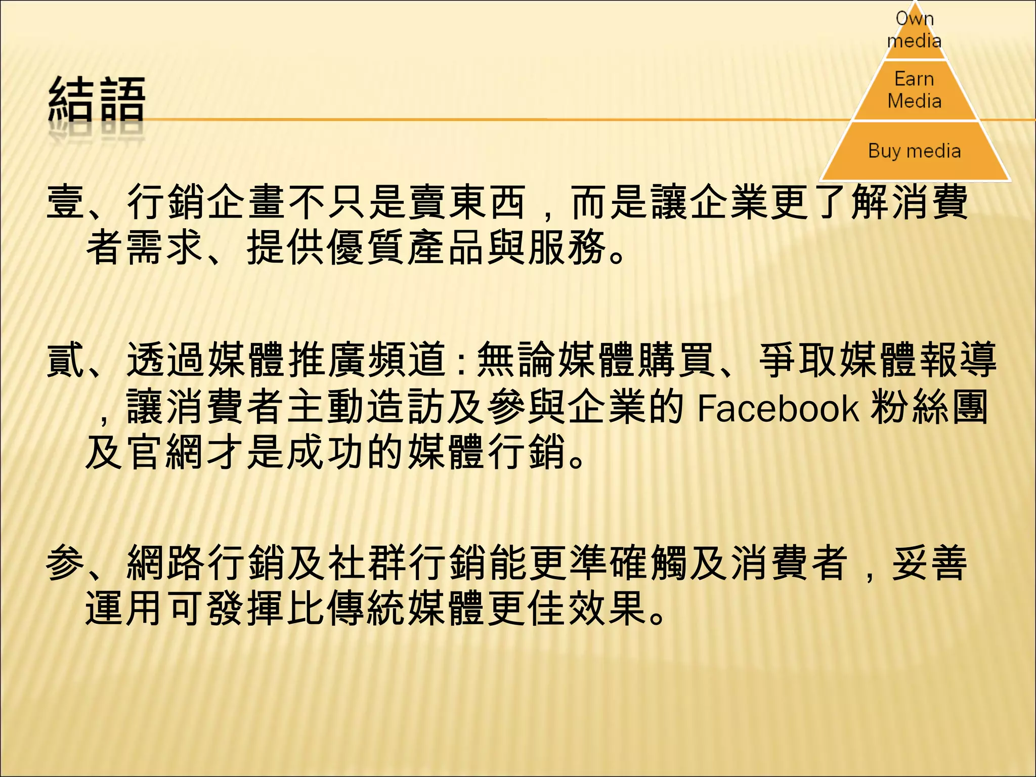 壹、行銷企畫不只是賣東西，而是讓企業更了解消費者需求、提供優質產品與服務。 貳、透過媒體推廣頻道 : 無論媒體購買、爭取媒體報導，讓消費者主動造訪及參與企業的 Facebook 粉絲團及官網才是成功的媒體行銷。 参、網路行銷及社群行銷能更準確觸及消費者，妥善運用可發揮比傳統媒體更佳效果。 