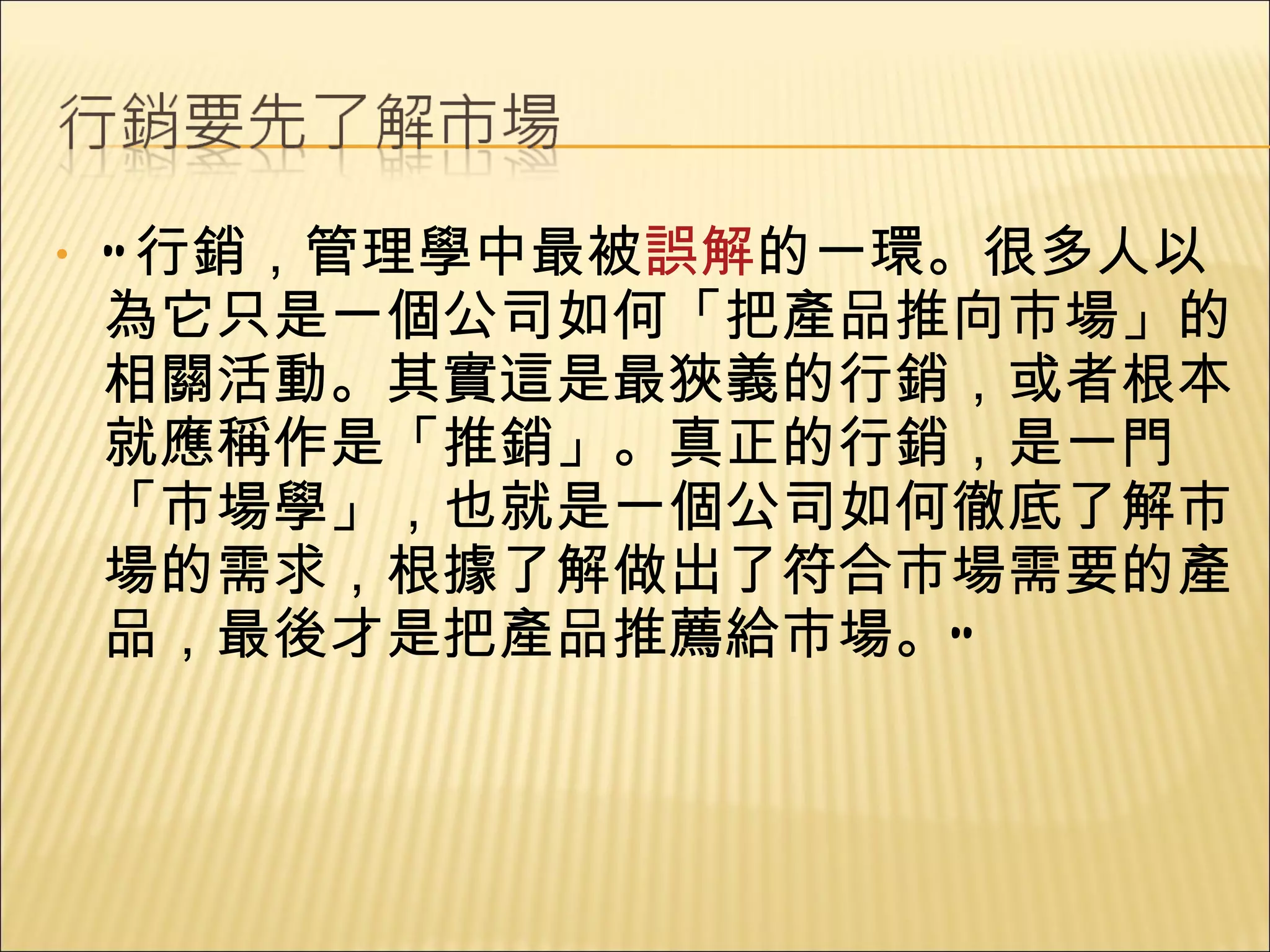 “ 行銷，管理學中最被 誤解 的一環。很多人以為它只是一個公司如何「把產品推向市場」的相關活動。其實這是最狹義的行銷，或者根本就應稱作是「推銷」。真正的行銷，是一門「市場學」，也就是一個公司如何徹底了解市場的需求，根據了解做出了符合市場需要的產品，最後才是把產品推薦給市場。” 