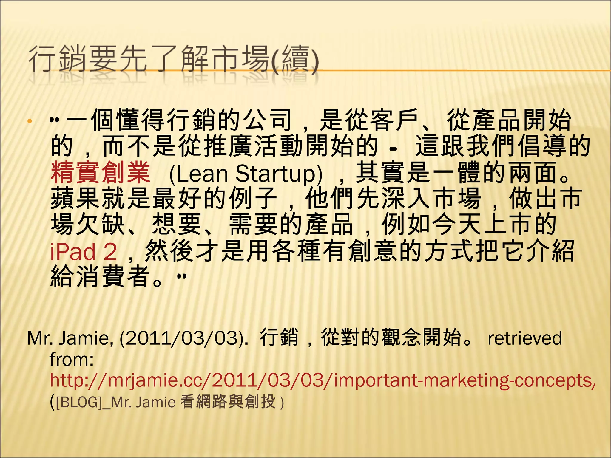 “ 一個懂得行銷的公司，是從客戶、從產品開始的，而不是從推廣活動開始的 – 這跟我們倡導的 精實創業   (Lean Startup) ，其實是一體的兩面。蘋果就是最好的例子，他們先深入市場，做出市場欠缺、想要、需要的產品，例如今天上市的  iPad 2 ，然後才是用各種有創意的方式把它介紹給消費者。” Mr. Jamie, (2011/03/03).  行銷，從對的觀念開始。 retrieved from:  http://mrjamie.cc/2011/03/03/important-marketing-concepts/ ( [BLOG]_Mr. Jamie 看網路與創投 ) 