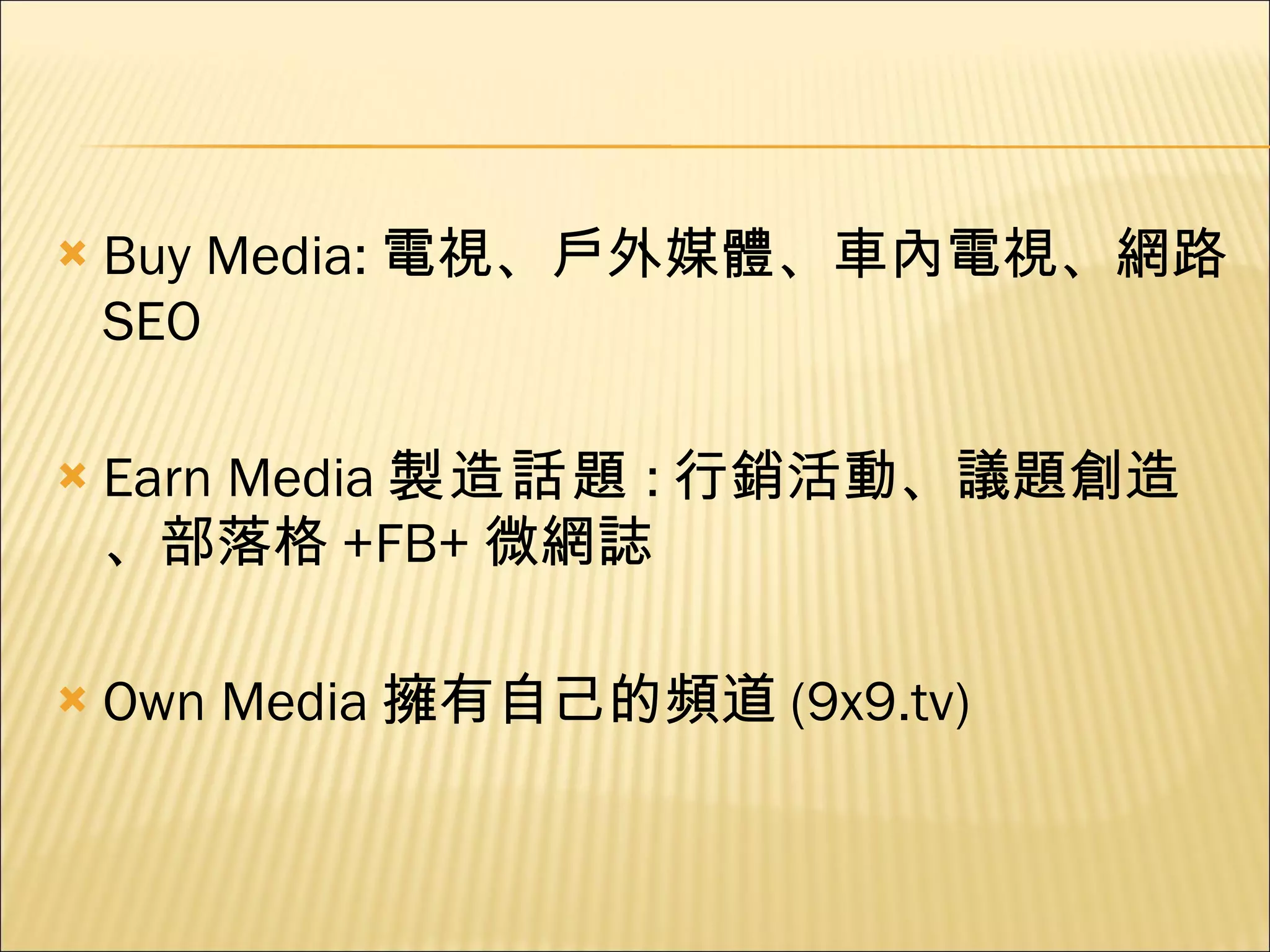 Buy Media: 電視、戶外媒體、車內電視、網路 SEO Earn Media 製造話題 : 行銷活動、議題創造、部落格 +FB+ 微網誌 Own Media 擁有自己的頻道 (9x9.tv) 