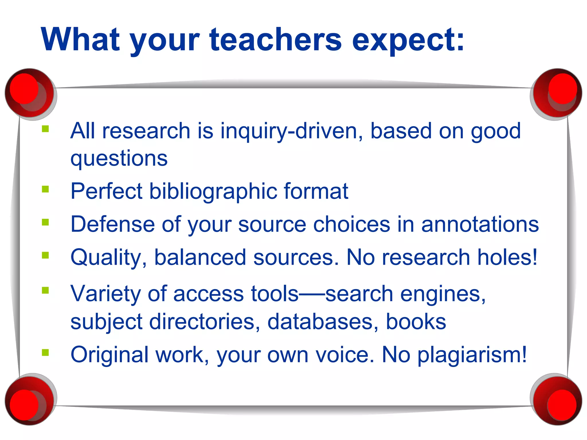 All research is inquiry-driven, based on good questions Perfect bibliographic format Defense of your source choices in annotations Quality, balanced sources. No research holes! Variety of access tools — search engines, subject directories, databases, books Original work, your own voice. No plagiarism! What your teachers expect: 