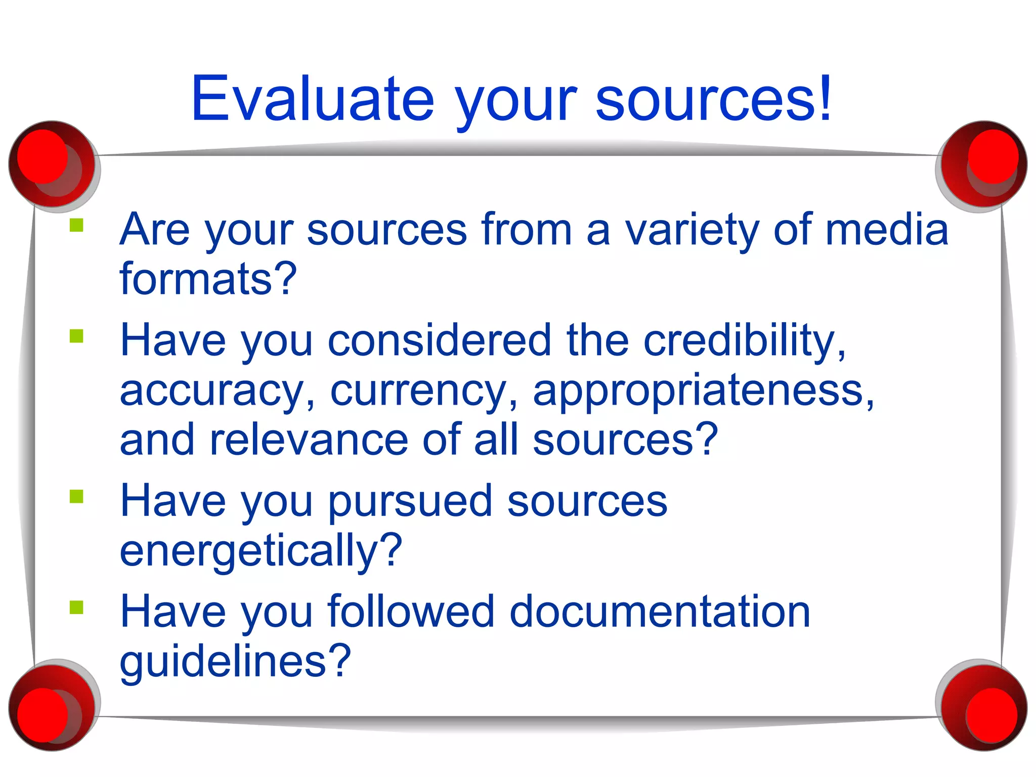 Evaluate your sources! Are your sources from a variety of media formats? Have you considered the credibility, accuracy, currency, appropriateness, and relevance of all sources? Have you pursued sources energetically? Have you followed documentation guidelines? 