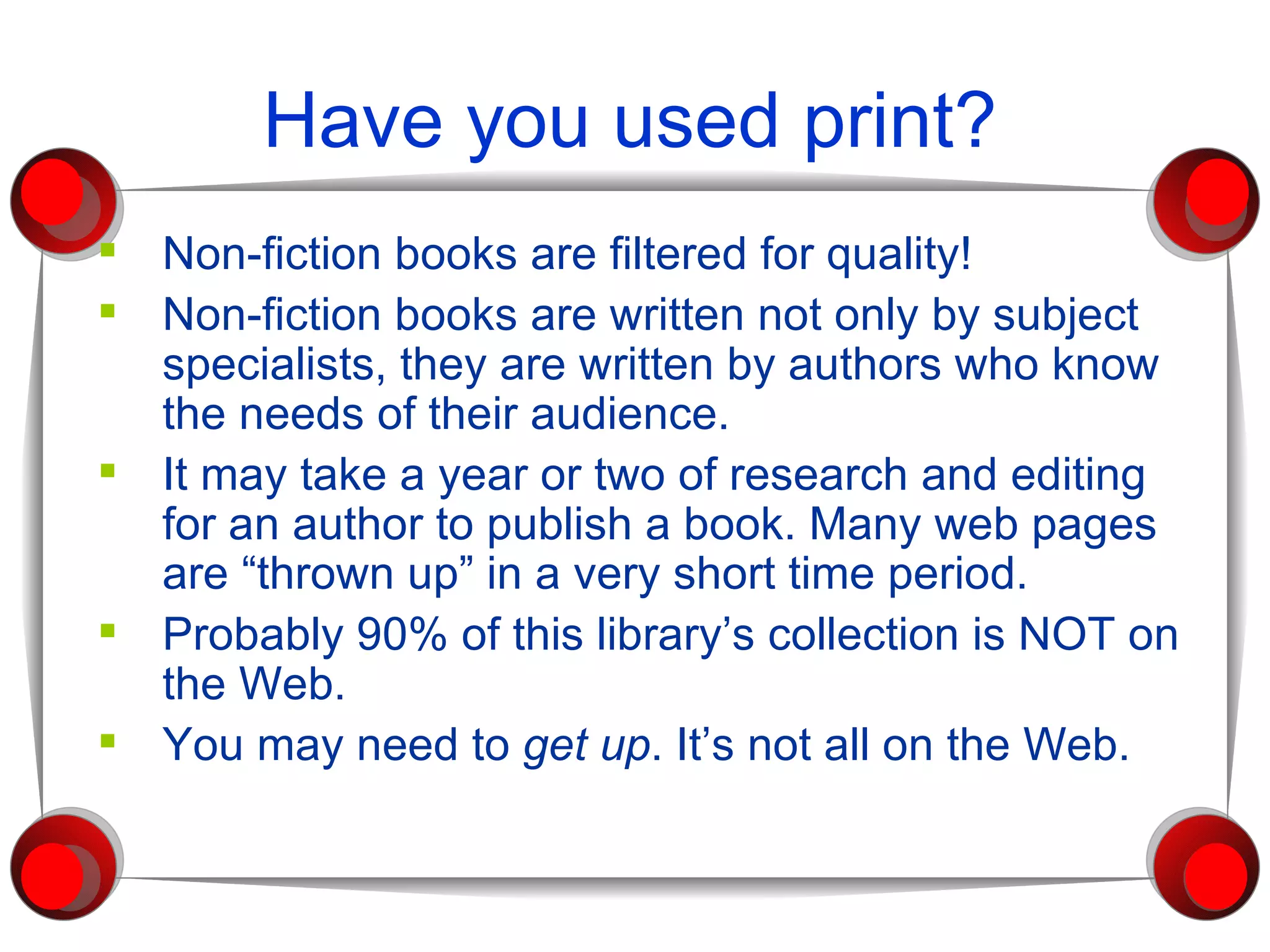 Have you used print? Non-fiction books are filtered for quality! Non-fiction books are written not only by subject specialists, they are written by authors who know the needs of their audience. It may take a year or two of research and editing for an author to publish a book. Many web pages are “thrown up” in a very short time period. Probably 90% of this library’s collection is NOT on the Web.  You may need to  get up . It’s not all on the Web. 