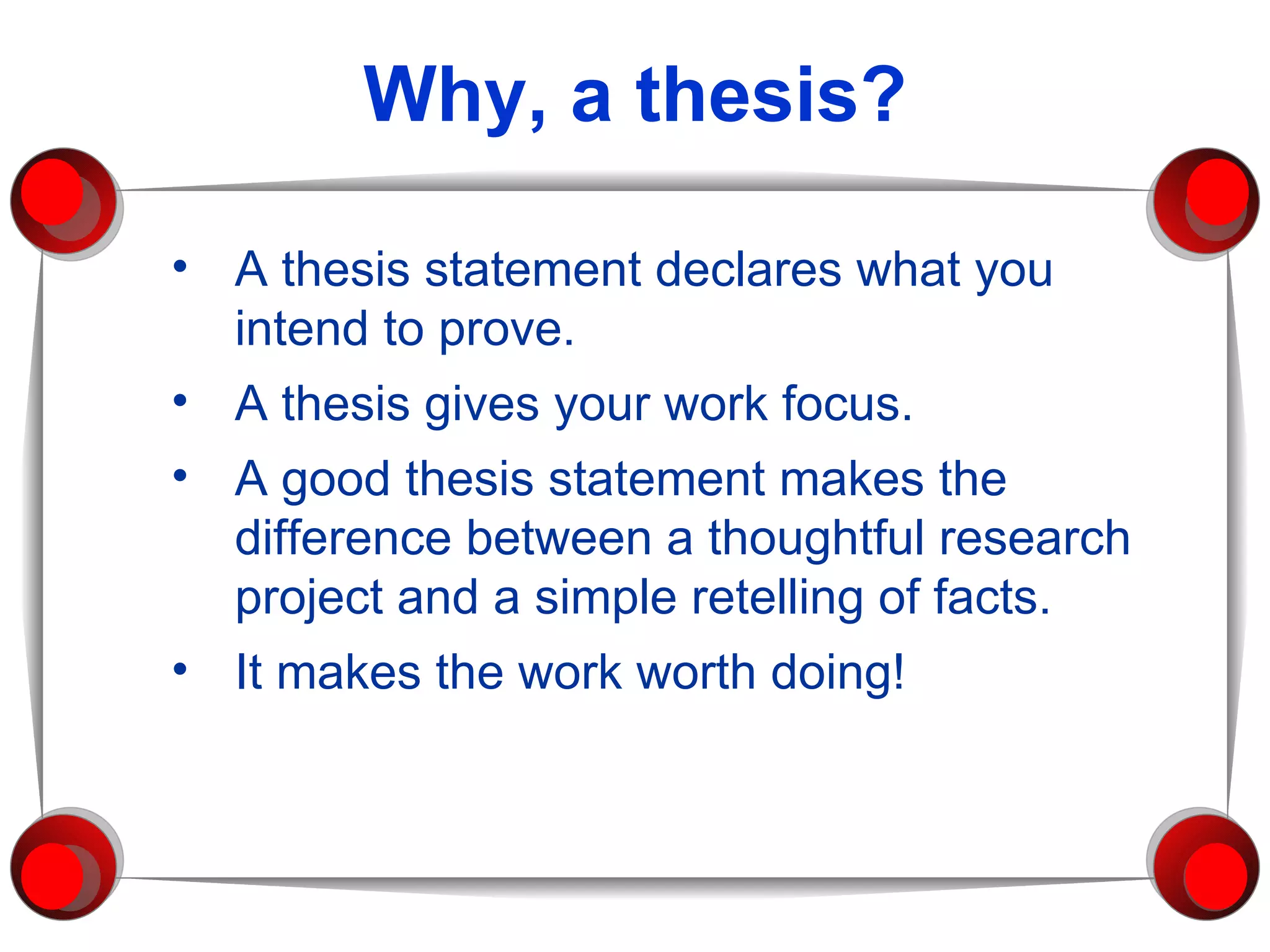 Why, a thesis? A thesis statement declares what you intend to prove. A thesis gives your work focus. A good thesis statement makes the difference between a thoughtful research project and a simple retelling of facts.  It makes the work worth doing! 