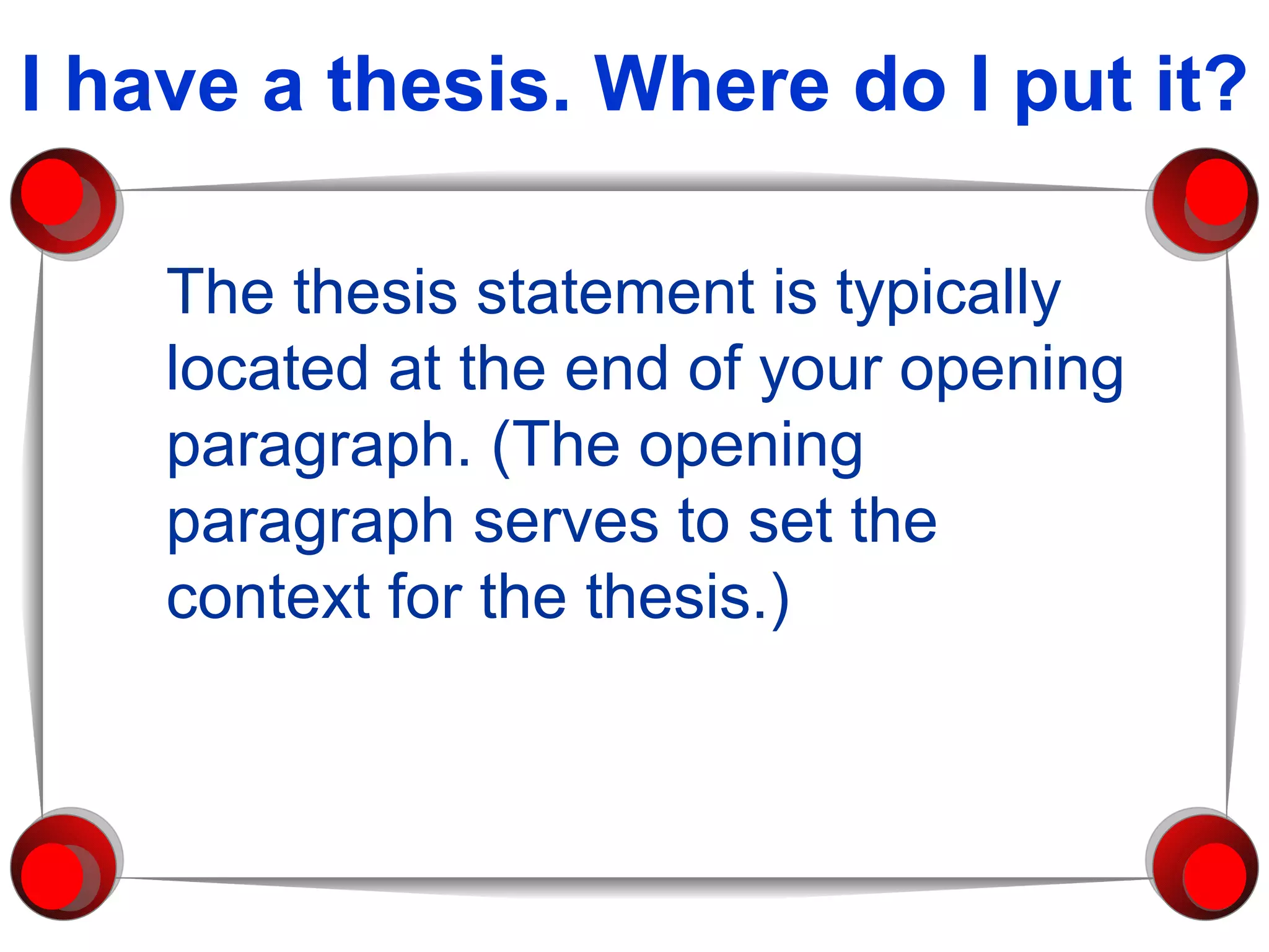 I have a thesis. Where do I put it? The thesis statement is typically located at the end of your opening paragraph. (The opening paragraph serves to set the context for the thesis.) 