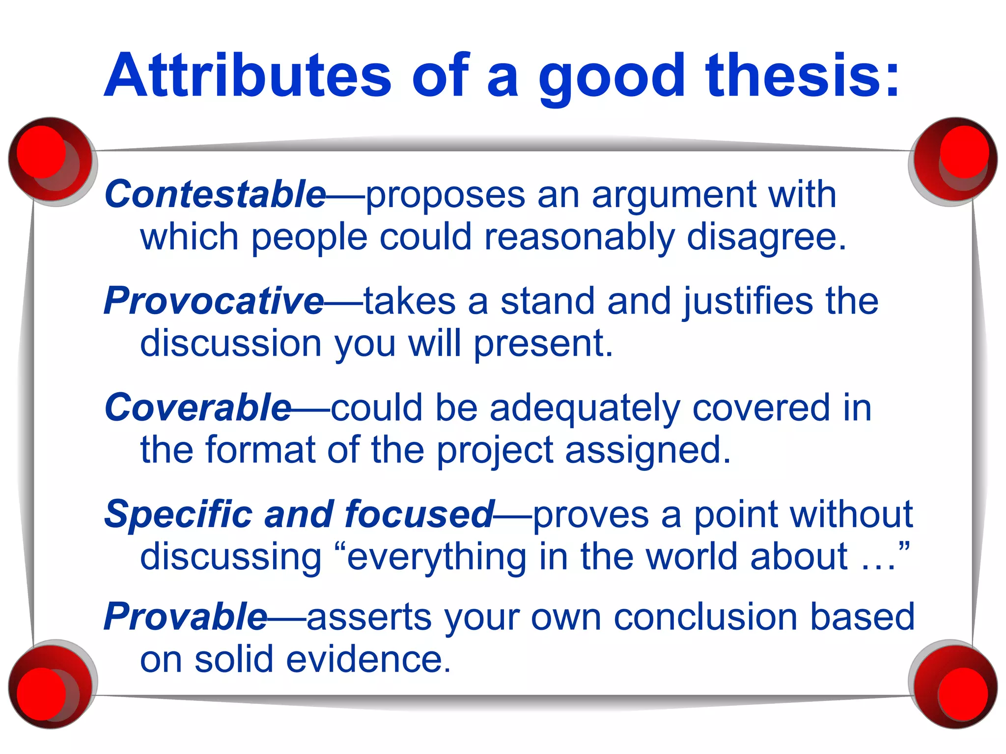 Attributes of a good thesis: Contestable —proposes an argument with which people could reasonably disagree. Provocative —takes a stand and justifies the discussion you will present. Coverable —could be adequately covered in the format of the project assigned. Specific and focused —proves a point without discussing “everything in the world about …”  Provable —asserts your own conclusion based on solid evidence .   