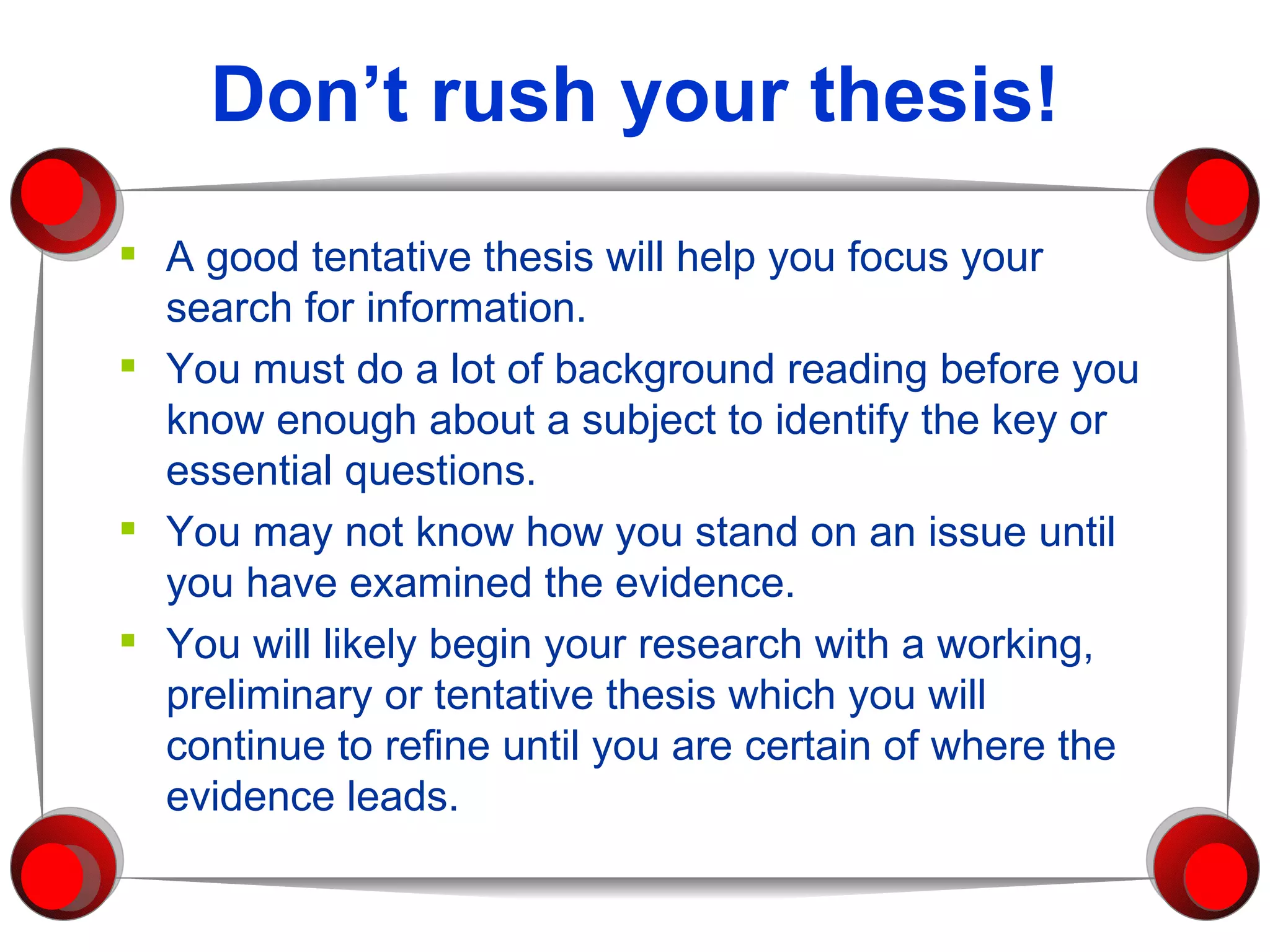 Don’t rush your thesis! A good tentative thesis will help you focus your search for information.  You must do a lot of background reading before you know enough about a subject to identify the key or essential questions.  You may not know how you stand on an issue until you have examined the evidence.  You will likely begin your research with a working, preliminary or tentative thesis which you will continue to refine until you are certain of where the evidence leads. 