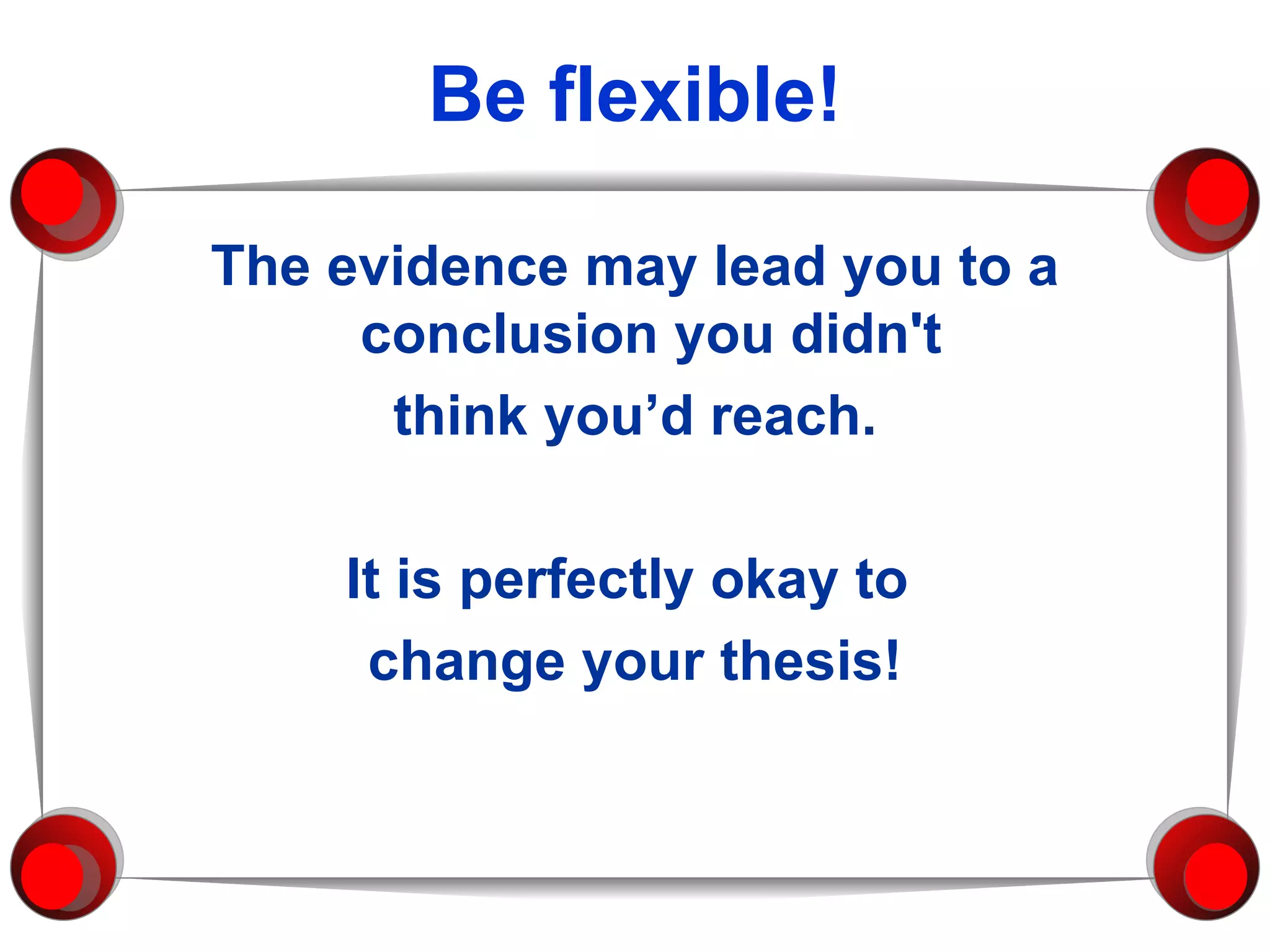 Be flexible! The evidence may lead you to a conclusion you didn't  think you’d reach. It is perfectly okay to  change your thesis! 