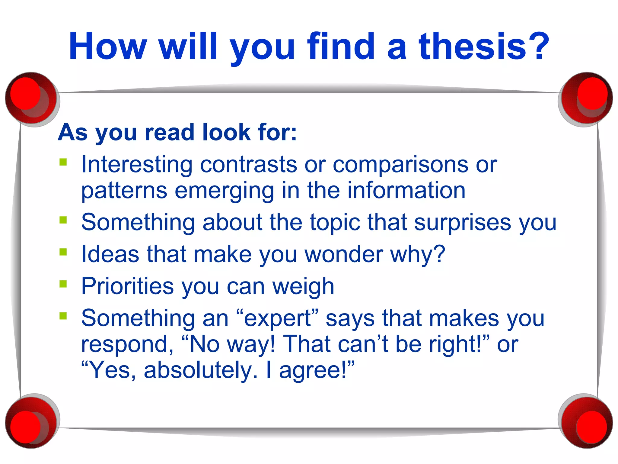 How will you find a thesis? As you read look for: Interesting contrasts or comparisons or patterns emerging in the information Something about the topic that surprises you Ideas that make you wonder why? Priorities you can weigh Something an “expert” says that makes you respond, “No way! That can’t be right!” or “Yes, absolutely. I agree!” 