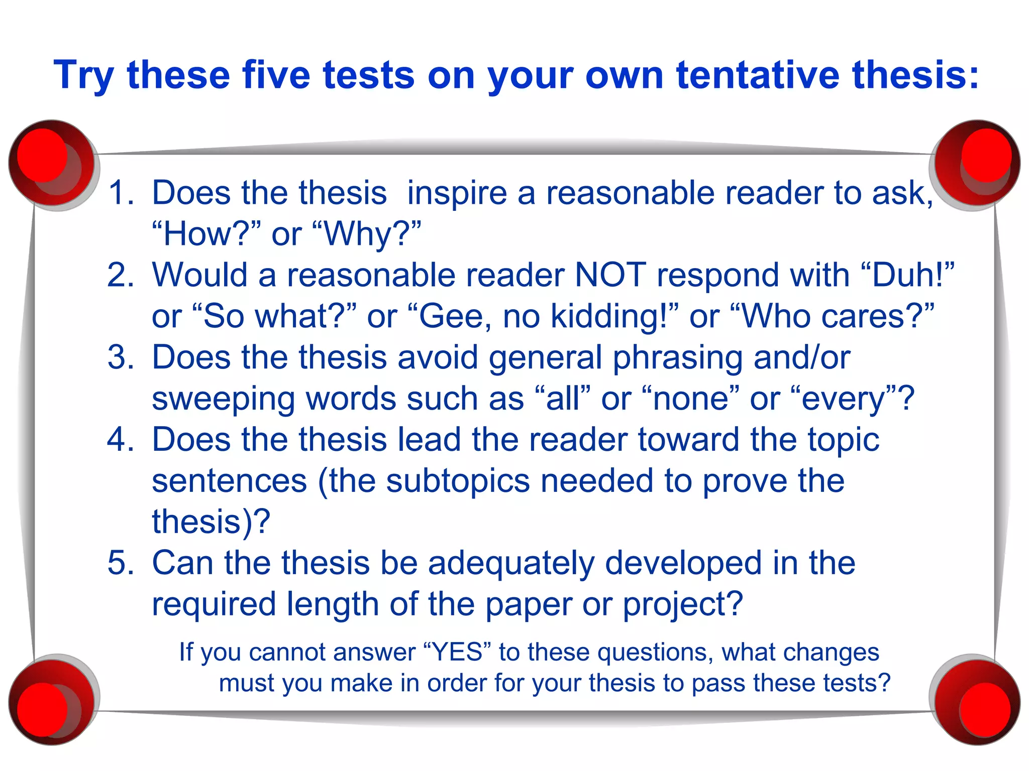 1. Does the thesis  inspire a reasonable reader to ask, “How?” or “Why?” 2. Would a reasonable reader NOT respond with “Duh!” or “So what?” or “Gee, no kidding!” or “Who cares?” 3. Does the thesis avoid general phrasing and/or sweeping words such as “all” or “none” or “every”? 4. Does the thesis lead the reader toward the topic sentences (the subtopics needed to prove the thesis)? 5. Can the thesis be adequately developed in the required length of the paper or project? If you cannot answer “YES” to these questions, what changes  must you make in order for your thesis to pass these tests? Try these five tests on your own tentative thesis: 