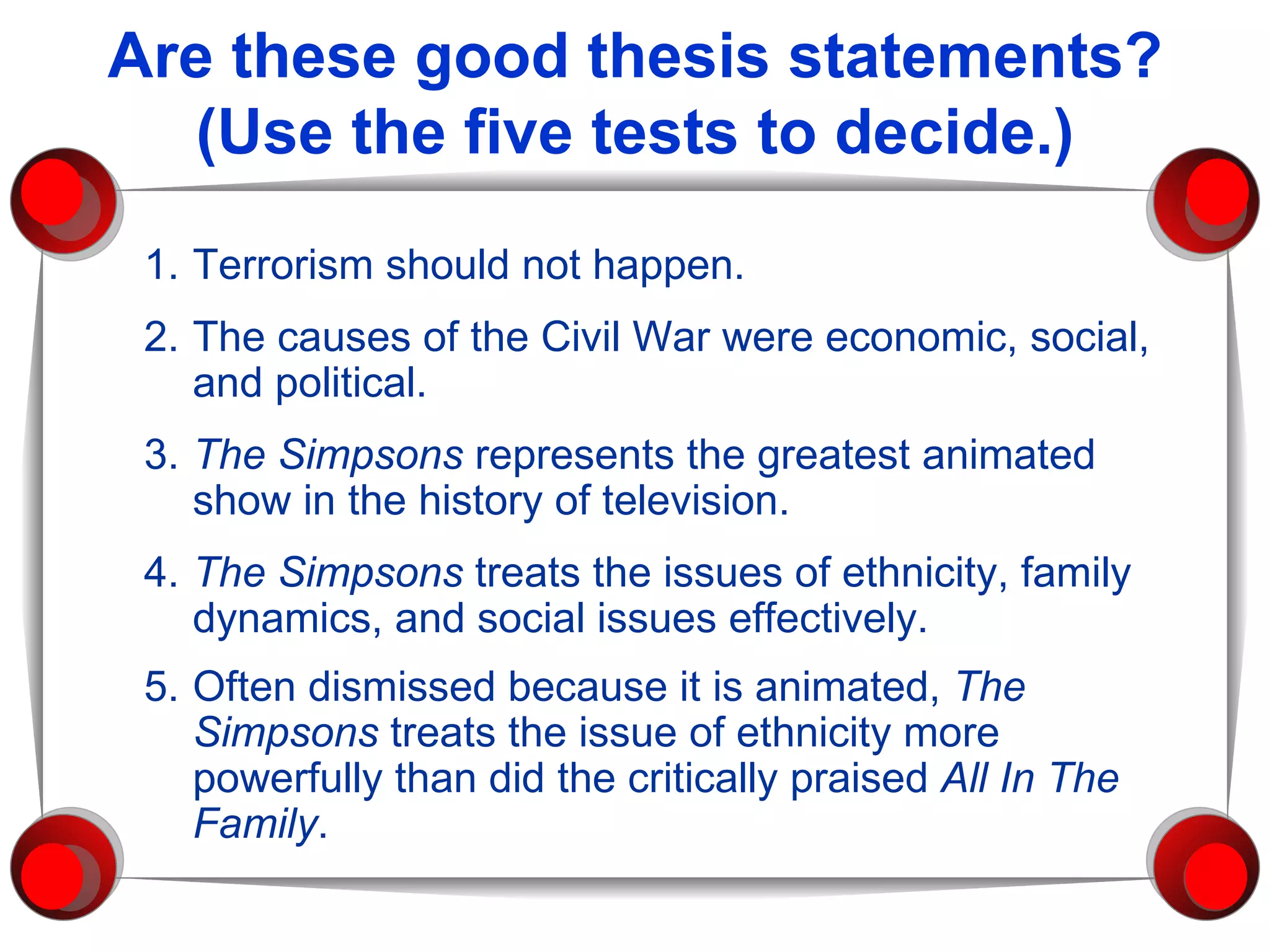 Are these good thesis statements? (Use the five tests to decide.) 1. Terrorism should not happen. 2. The causes of the Civil War were economic, social, and political.  3. The Simpsons  represents the greatest animated show in the history of television. 4. The Simpsons  treats the issues of ethnicity, family dynamics, and social issues effectively. 5. Often dismissed because it is animated,  The Simpsons  treats the issue of ethnicity more powerfully than did   the critically praised  All In The Family .   